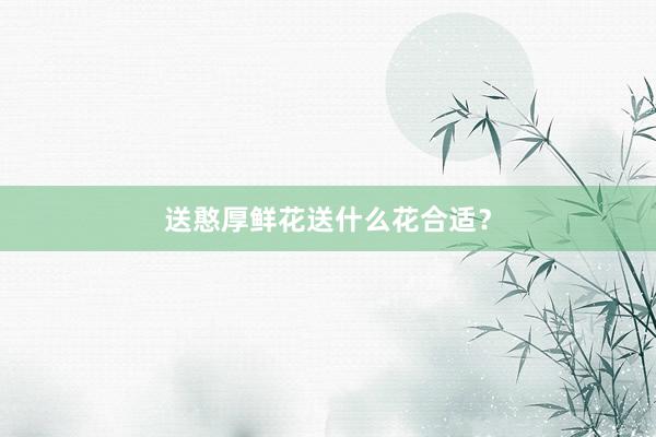 送憨厚鲜花送什么花合适?