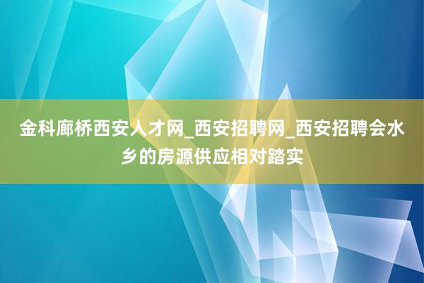 金科廊桥西安人才网_西安招聘网_西安招聘会水乡的房源供应相对踏实