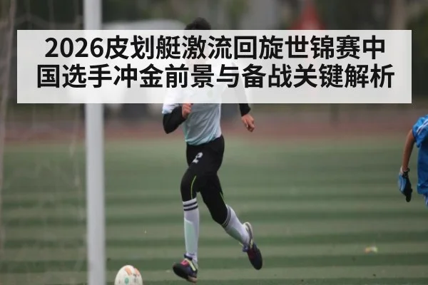 2026皮划艇激流回旋世锦赛中国选手冲金前景与备战关键解析