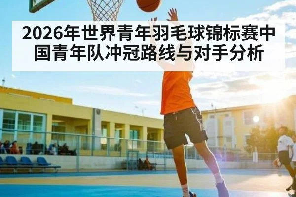 2026年世界青年羽毛球锦标赛中国青年队冲冠路线与对手分析