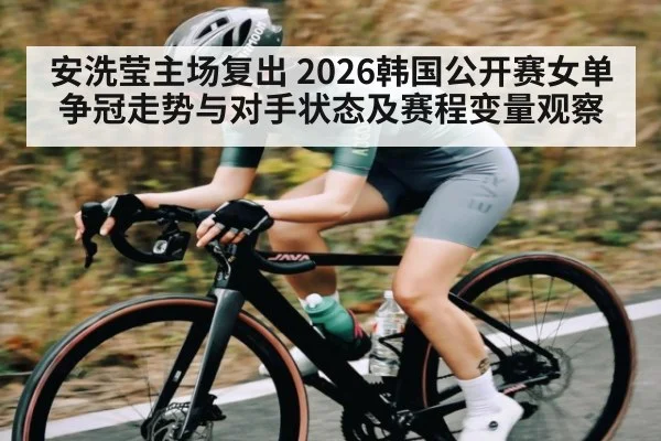 安洗莹主场复出 2026韩国公开赛女单争冠走势与对手状态及赛程变量观察